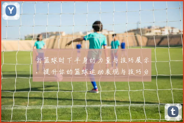 打篮球时下半身的力量与技巧展示，提升你的篮球运动表现与技巧分析