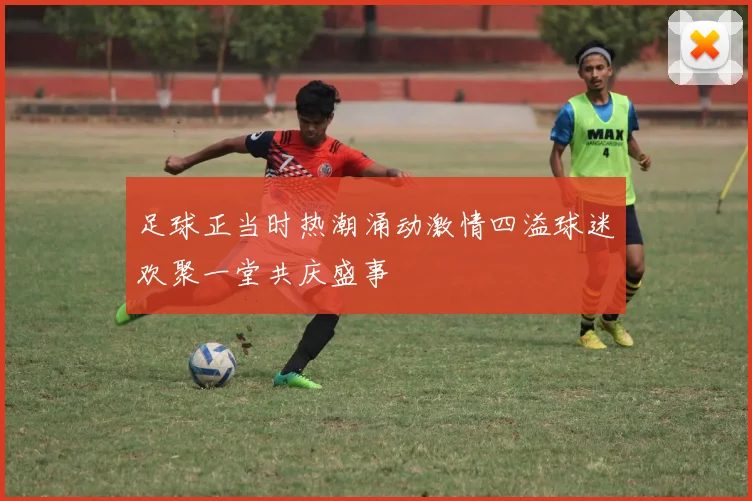 足球正当时热潮涌动激情四溢球迷欢聚一堂共庆盛事