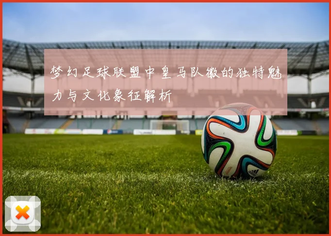 梦幻足球联盟中皇马队徽的独特魅力与文化象征解析