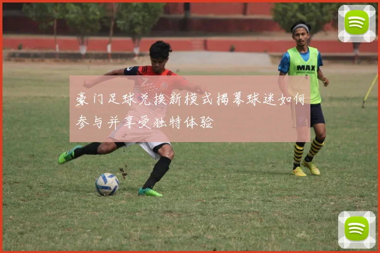 豪门足球兑换新模式揭幕球迷如何参与并享受独特体验