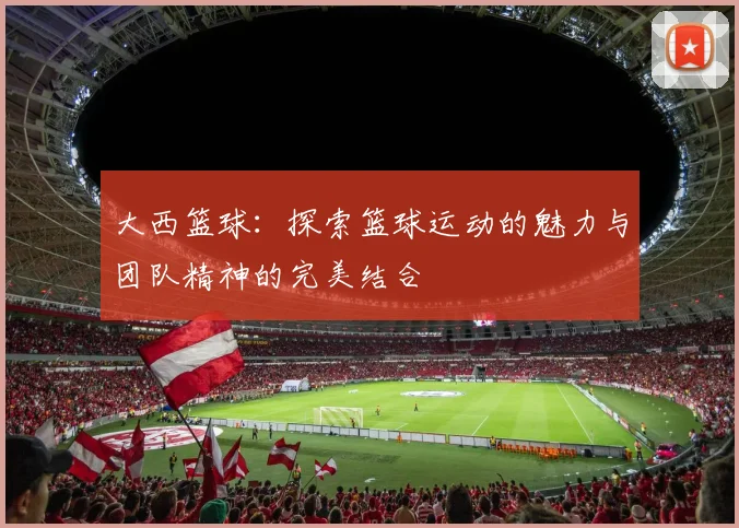 大西篮球：探索篮球运动的魅力与团队精神的完美结合