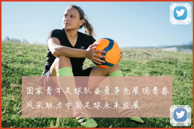 国家青年足球队奋勇争先展现青春风采助力中国足球未来发展