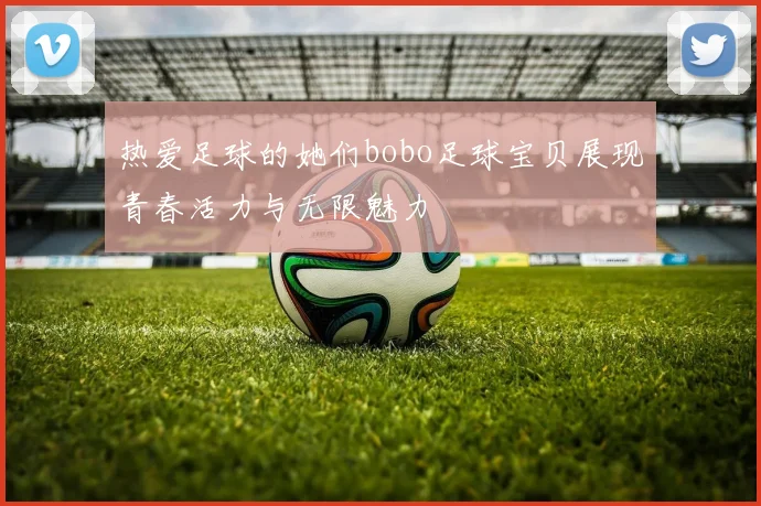 热爱足球的她们bobo足球宝贝展现青春活力与无限魅力
