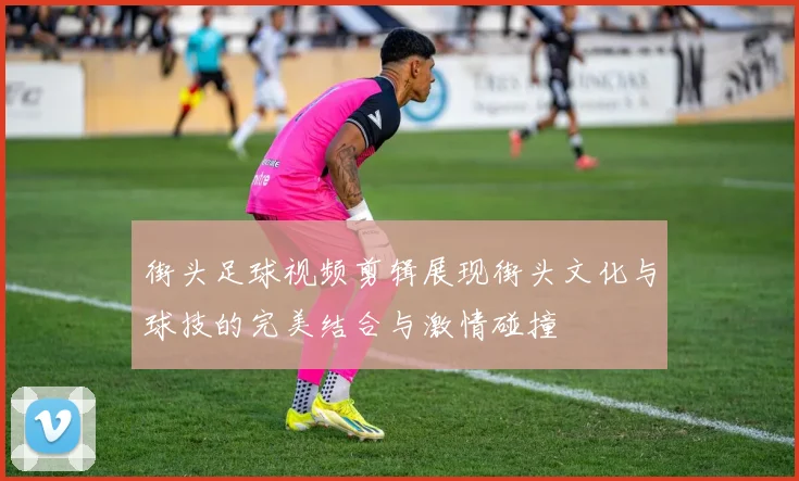 街头足球视频剪辑展现街头文化与球技的完美结合与激情碰撞