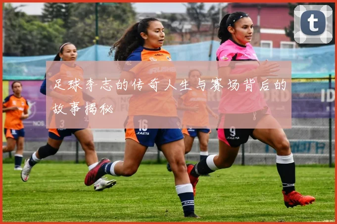 足球李志的传奇人生与赛场背后的故事揭秘