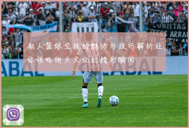 潮人篮球空接的魅力与技巧解析让你领略街头文化的精彩瞬间