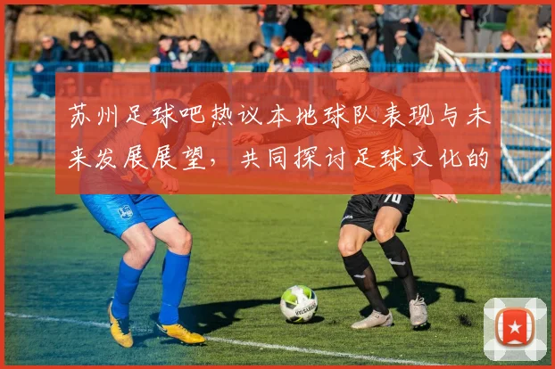 苏州足球吧热议本地球队表现与未来发展展望，共同探讨足球文化的传承与创新