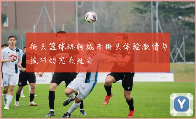 街头篮球玩转城市街头体验激情与技巧的完美结合